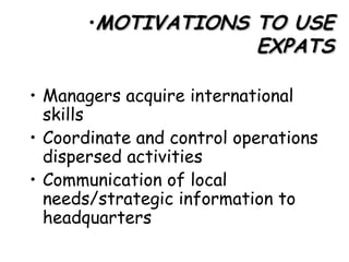 MOTIVATIONS TO USE EXPATS Managers acquire international skills Coordinate and control operations dispersed activities  Communication of local needs/strategic information to headquarters  