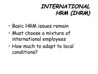INTERNATIONAL HRM (IHRM) Basic HRM issues remain Must choose a mixture of international employees How much to adapt to local conditions? 