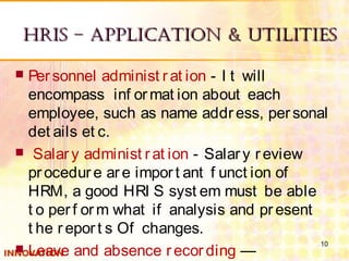 HRIS – ApplIcAtIon & UtIlItIeSHRIS – ApplIcAtIon & UtIlItIeS
 Personnel administ rat ion - I t will
encompass inf ormat ion about each
employee, such as name address, personal
det ails et c.
  Salary administ rat ion - Salary review
procedure are import ant f unct ion of
HRM, a good HRI S syst em must be able
t o perf orm what if analysis and present
t he report s Of changes.
 Leave and absence recording —
10
 