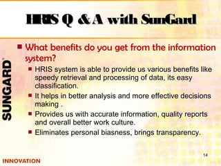  What benefits do you get from the information
system?
 HRIS system is able to provide us various benefits like
speedy retrieval and processing of data, its easy
classification.
 It helps in better analysis and more effective decisions
making .
 Provides us with accurate information, quality reports
and overall better work culture.
 Eliminates personal biasness, brings transparency.
14
HRIS Q &A with SunGardHRIS Q &A with SunGard
 