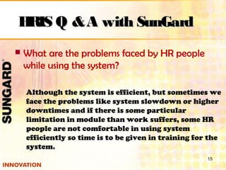  What are the problems faced by HR people
while using the system?
Although the system is efficient, but sometimes we
face the problems like system slowdown or higher
downtimes and if there is some particular
limitation in module than work suffers, some HR
people are not comfortable in using system
efficiently so time is to be given in training for the
system.
15
HRIS Q &A with SunGardHRIS Q &A with SunGard
 