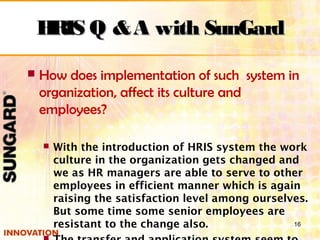  How does implementation of such system in
organization, affect its culture and
employees?
 With the introduction of HRIS system the work
culture in the organization gets changed and
we as HR managers are able to serve to other
employees in efficient manner which is again
raising the satisfaction level among ourselves.
But some time some senior employees are
resistant to the change also. 16
HRIS Q &A with SunGardHRIS Q &A with SunGard
 