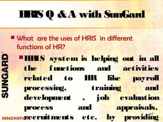  What are the uses of HRIS in different
functions of HR?
HRIS system is helping out in all
the functions and activities
related to HR like payroll
processing, training and
development , job evaluation
process and appraisals,
recruitments etc. by providing
17
HRIS Q &A with SunGardHRIS Q &A with SunGard
 
