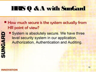  How much secure is the system actually from
HR point of view?
 System is absolutely secure. We have three
level security system in our application.
Authorization, Authentication and Auditing.
19
HRIS Q &A with SunGardHRIS Q &A with SunGard
 