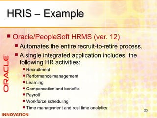 HRIS – ExampleHRIS – Example
 Oracle/PeopleSoft HRMS (ver. 12)
 Automates the entire recruit-to-retire process.
 A single integrated application includes the
following HR activities:
 Recruitment
 Performance management
 Learning
 Compensation and benefits
 Payroll
 Workforce scheduling
 Time management and real time analytics. 23
 
