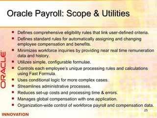 Oracle Payroll: Scope & UtilitiesOracle Payroll: Scope & Utilities
 Defines comprehensive eligibility rules that link user-defined criteria.
 Defines standard rules for automatically assigning and changing
employee compensation and benefits.
 Minimizes workforce inquiries by providing near real time remuneration
data and history.
 Utilizes simple, configurable formulae.
 Controls each employee’s unique processing rules and calculations
using Fast Formula.
 Uses conditional logic for more complex cases.
 Streamlines administrative processes.
 Reduces set-up costs and processing time & errors.
 Manages global compensation with one application.
 Organization-wide control of workforce payroll and compensation data.
25
 