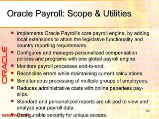 Oracle Payroll: Scope & UtilitiesOracle Payroll: Scope & Utilities
 Implements Oracle Payroll's core payroll engine, by adding
local extensions to attain the legislative functionality and
country reporting requirements.
 Configures and manages personalized compensation
policies and programs with one global payroll engine.
 Monitors payroll processes end-to-end.
 Reconciles errors while maintaining current calculations.
 Simultaneous processing of multiple groups of employees.
 Reduces administrative costs with online paperless pay-
slips.
 Standard and personalized reports are utilized to view and
analyze your payroll data.
 Configurable security for unique access.
26
 