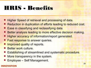 HRIS - BenefitsHRIS - Benefits
 Higher Speed of retrieval and processing of data.
 Reduction in duplication of efforts leading to reduced cost.
 Ease in classifying and reclassifying data.
 Better analysis leading to more effective decision making.
 Higher accuracy of information/report generated.
 Fast response to answer queries.
 Improved quality of reports.
 Better work culture.
 Establishing of streamlined and systematic procedure.
 More transparency in the system.
 Employee – Self Management.
28
 