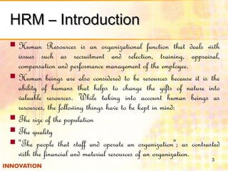 HRM – IntroductionHRM – Introduction
 Human Resources is an organizational function that deals with
issues such as recruitment and selection, training, appraisal,
compensation and performance management of the employee.
 Human beings are also considered to be resources because it is the
ability of humans that helps to change the gifts of nature into
valuable resources. While taking into account human beings as
resources, the following things have to be kept in mind:
 The size of the population
 The quality
 "The people that staff and operate an organization"; as contrasted
with the financial and material resources of an organization.
3
 
