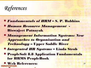 ReferencesReferences
 Fundamentals of HRM – S. P. Robbins
 Human Resource Management -
Biswajeet Patnayak
 Management Information Systems: New
Approaches to Organisation and
Technology – Upper Saddle River
 Integrated HR Systems – Linda Stroh
 PeopleSoft 8.8 Application Fundamentals
for HRMS PeopleBook
 Web References: 31
 