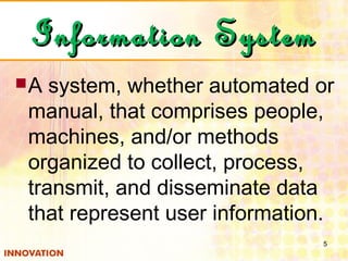 Information SystemInformation System
A system, whether automated or
manual, that comprises people,
machines, and/or methods
organized to collect, process,
transmit, and disseminate data
that represent user information.
5
 