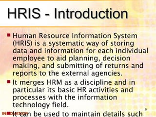 HRIS - IntroductionHRIS - Introduction
 Human Resource Information System
(HRIS) is a systematic way of storing
data and information for each individual
employee to aid planning, decision
making, and submitting of returns and
reports to the external agencies.
 It merges HRM as a discipline and in
particular its basic HR activities and
processes with the information
technology field.
 It can be used to maintain details such
6
 