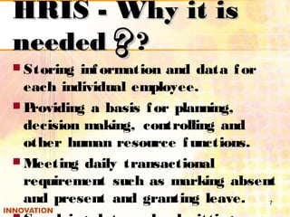 HRIS - Why it isHRIS - Why it is
neededneeded ????
 Storing information and data for
each individual employee.
 Providing a basis for planning,
decision making, controlling and
other human resource functions.
 Meeting daily transactional
requirement such as marking absent
and present and granting leave. 7
 