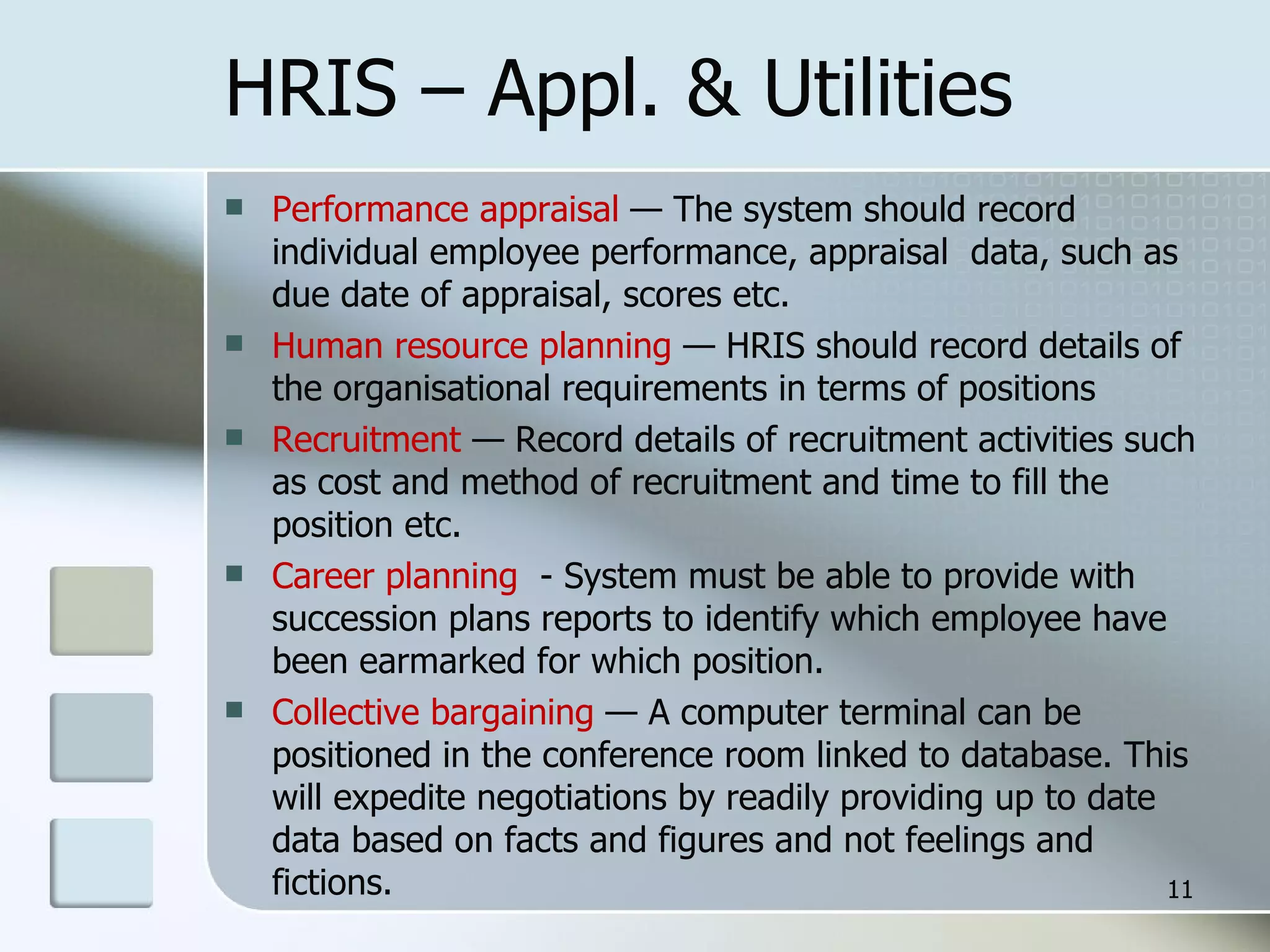 HRIS – Appl. & Utilities Performance appraisal  — The system should record individual employee performance, appraisal  data, such as due date of appraisal, scores etc. Human resource planning  — HRIS should record details of the organisational requirements in terms of positions Recruitment  — Record details of recruitment activities such as cost and method of recruitment and time to fill the position etc. Career planning  - System must be able to provide with succession plans reports to identify which employee have been earmarked for which position. Collective bargaining  — A computer terminal can be positioned in the conference room linked to database. This will expedite negotiations by readily providing up to date data based on facts and figures and not feelings and fictions. 