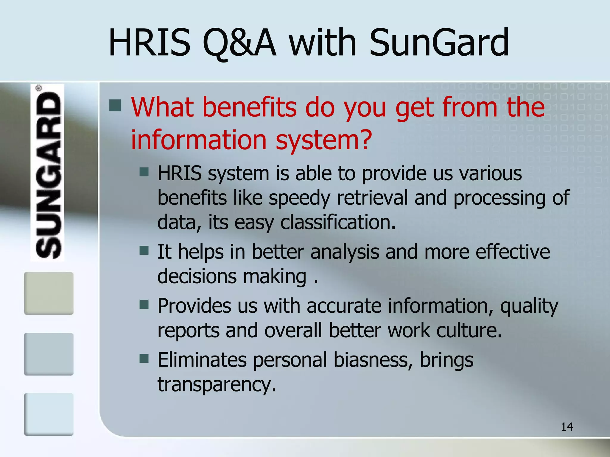 HRIS Q&A with SunGard What benefits do you get from the information system? HRIS system is able to provide us various benefits like speedy retrieval and processing of data, its easy classification.  It helps in better analysis and more effective decisions making . Provides us with accurate information, quality reports and overall better work culture. Eliminates personal biasness, brings transparency. 