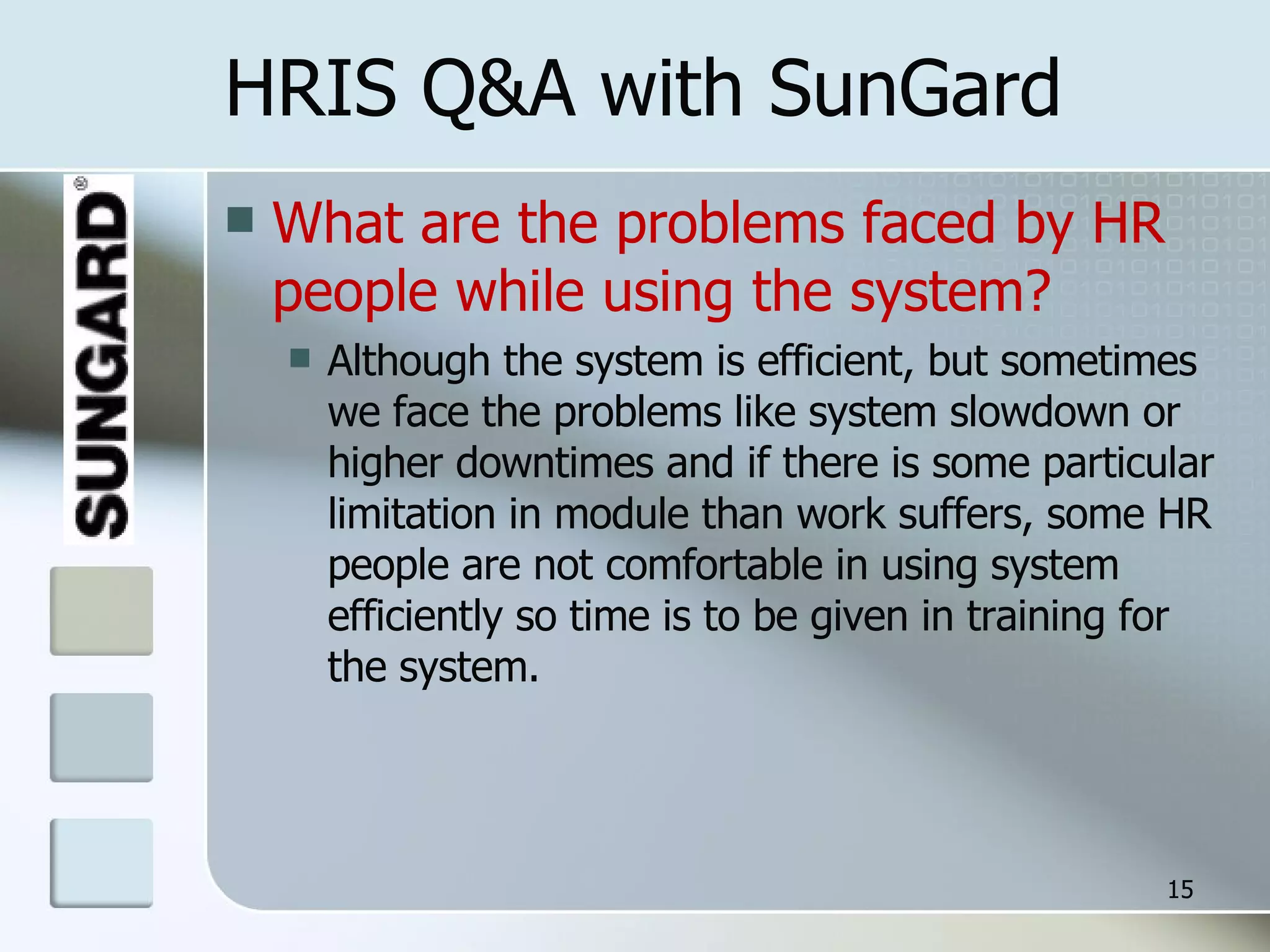 HRIS Q&A with SunGard What are the problems faced by HR people while using the system? Although the system is efficient, but sometimes we face the problems like system slowdown or higher downtimes and if there is some particular limitation in module than work suffers, some HR people are not comfortable in using system efficiently so time is to be given in training for the system. 