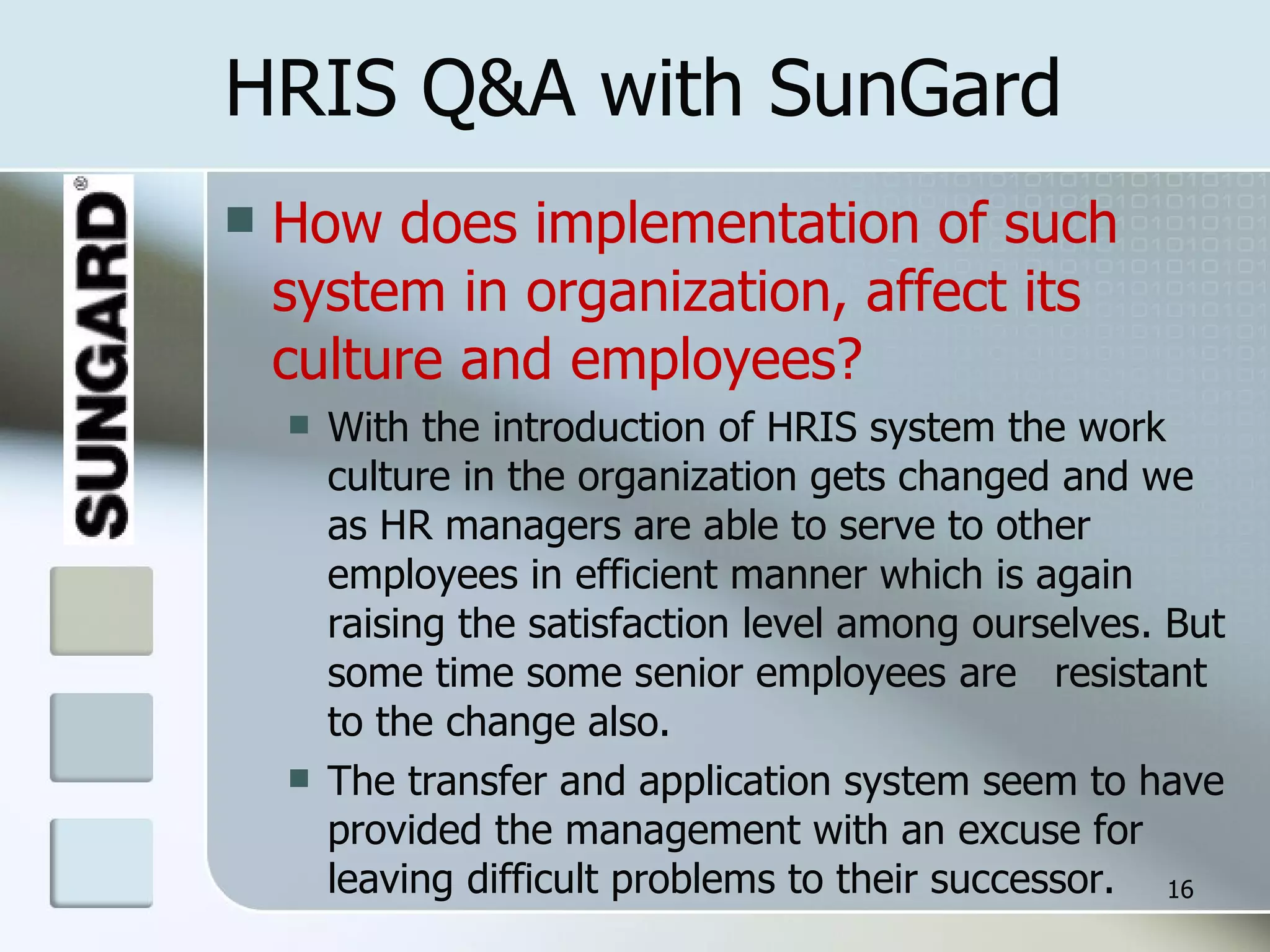 HRIS Q&A with SunGard How does implementation of such  system in organization, affect its culture and employees? With the introduction of HRIS system the work culture in the organization gets changed and we as HR managers are able to serve to other employees in efficient manner which is again raising the satisfaction level among ourselves. But some time some senior employees are  resistant to the change also. The transfer and application system seem to have provided the management with an excuse for leaving difficult problems to their successor. 