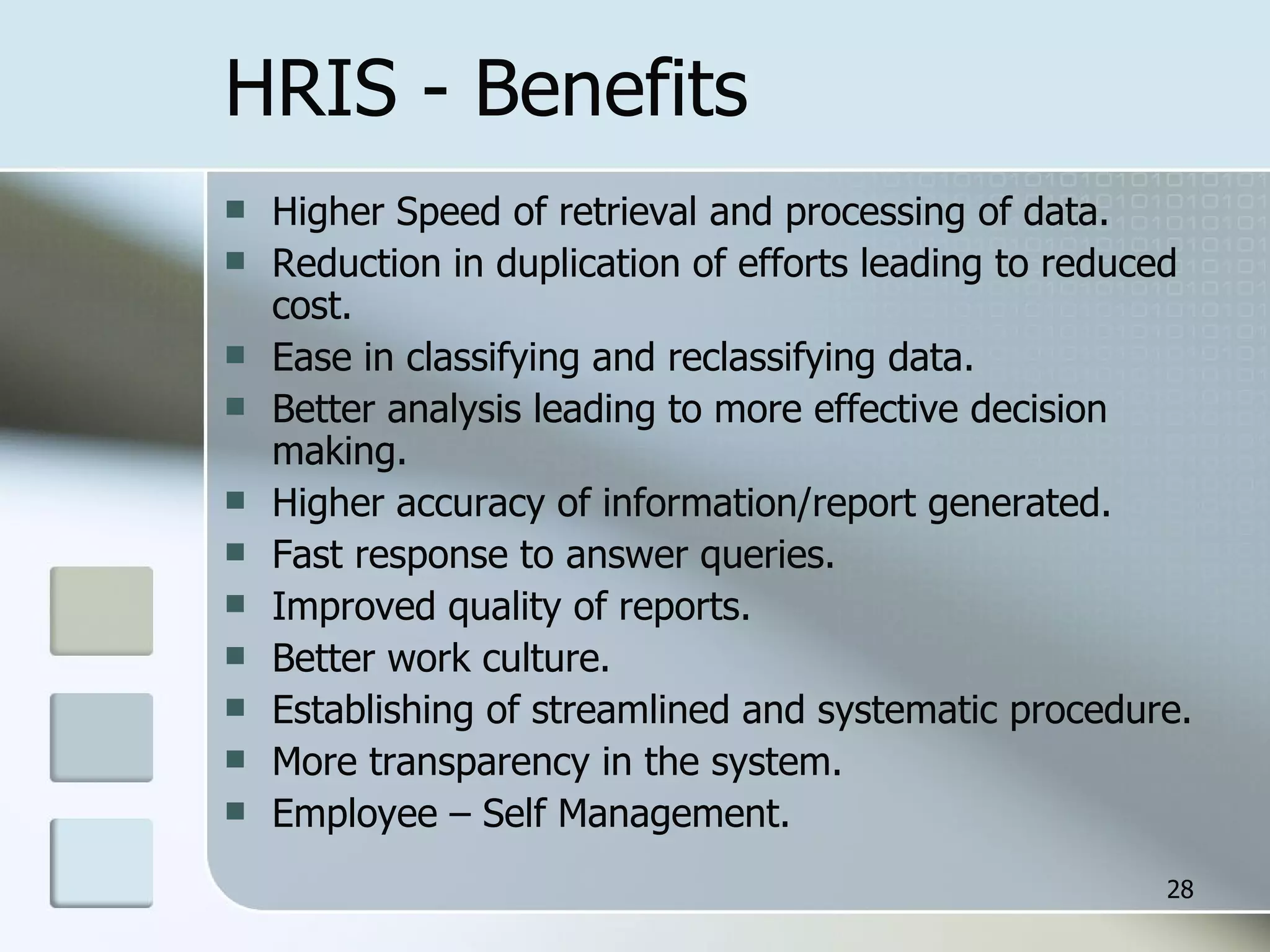 HRIS - Benefits Higher Speed of retrieval and processing of data. Reduction in duplication of efforts leading to reduced cost. Ease in classifying and reclassifying data. Better analysis leading to more effective decision making. Higher accuracy of information/report generated. Fast response to answer queries. Improved quality of reports. Better work culture. Establishing of streamlined and systematic procedure. More transparency in the system. Employee – Self Management. 