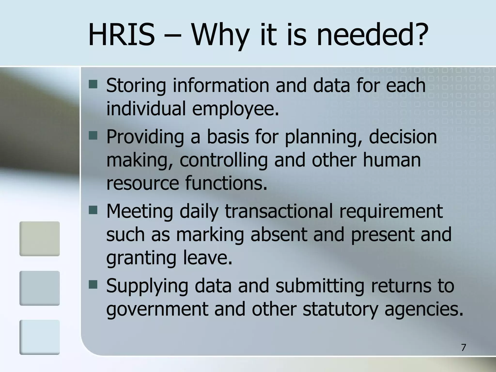 HRIS – Why it is needed? Storing information and data for each individual employee. Providing a basis for planning, decision making, controlling and other human resource functions. Meeting daily transactional requirement such as marking absent and present and granting leave. Supplying data and submitting returns to government and other statutory agencies. 