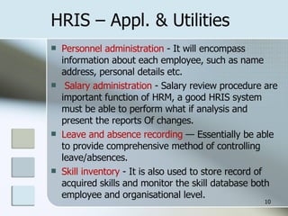 HRIS – Appl. & Utilities Personnel administration  - It will encompass  information about each employee, such as name address, personal details etc.   Salary administration  - Salary review procedure are important function of HRM, a good HRIS system must be able to perform what if analysis and present the reports Of changes. Leave and absence recording  — Essentially be able to provide comprehensive method of controlling leave/absences. Skill inventory  - It is also used to store record of acquired skills and monitor the skill database both employee and organisational level. 