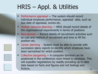HRIS – Appl. & Utilities Performance appraisal  — The system should record individual employee performance, appraisal  data, such as due date of appraisal, scores etc. Human resource planning  — HRIS should record details of the organisational requirements in terms of positions Recruitment  — Record details of recruitment activities such as cost and method of recruitment and time to fill the position etc. Career planning  - System must be able to provide with succession plans reports to identify which employee have been earmarked for which position. Collective bargaining  — A computer terminal can be positioned in the conference room linked to database. This will expedite negotiations by readily providing up to date data based on facts and figures and not feelings and fictions. 