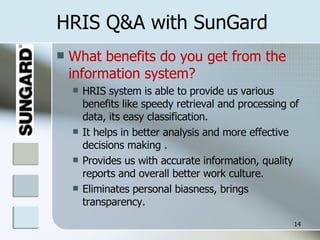 HRIS Q&A with SunGard What benefits do you get from the information system? HRIS system is able to provide us various benefits like speedy retrieval and processing of data, its easy classification.  It helps in better analysis and more effective decisions making . Provides us with accurate information, quality reports and overall better work culture. Eliminates personal biasness, brings transparency. 