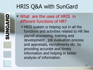 HRIS Q&A with SunGard What  are the uses of HRIS  in different functions of HR? HRIS system is helping out in all the functions and activities related to HR like payroll processing, training and development , job evaluation process and appraisals, recruitments etc. by providing accurate and timely information and helping in better analysis of information. 