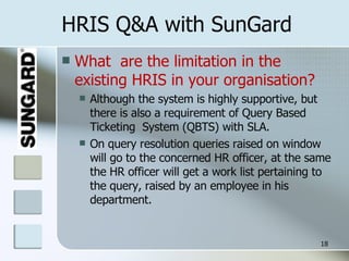 HRIS Q&A with SunGard What  are the limitation in the existing HRIS in your organisation? Although the system is highly supportive, but there is also a requirement of Query Based  Ticketing  System (QBTS) with SLA. On query resolution queries raised on window will go to the concerned HR officer, at the same the HR officer will get a work list pertaining to the query, raised by an employee in his department. 