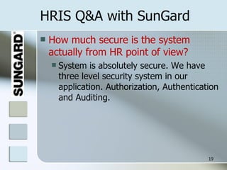 HRIS Q&A with SunGard How much secure is the system actually from HR point of view? System is absolutely secure. We have three level security system in our application. Authorization, Authentication and Auditing. 