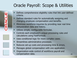Oracle Payroll: Scope & Utilities Defines comprehensive eligibility rules that link user-defined criteria.  Defines standard rules for automatically assigning and changing employee compensation and benefits.  Minimizes workforce inquiries by providing near real time remuneration data and history. Utilizes simple, configurable formulae. Controls each employee’s unique processing rules and calculations using FastFormula. Uses conditional logic for more complex cases. Streamlines administrative processes. Reduces set-up costs and processing time & errors. Manages global compensation with one application.  Organization-wide control of workforce payroll and compensation data. 
