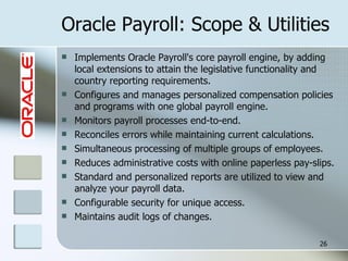 Oracle Payroll: Scope & Utilities Implements Oracle Payroll's core payroll engine, by adding local extensions to attain the legislative functionality and country reporting requirements.  Configures and manages personalized compensation policies and programs with one global payroll engine. Monitors payroll processes end-to-end. Reconciles errors while maintaining current calculations.  Simultaneous processing of multiple groups of employees.  Reduces administrative costs with online paperless pay-slips. Standard and personalized reports are utilized to view and analyze your payroll data.  Configurable security for unique access.  Maintains audit logs of changes. 