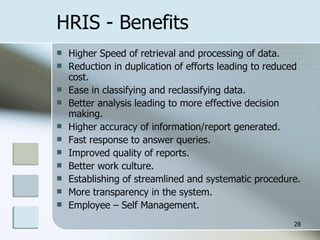 HRIS - Benefits Higher Speed of retrieval and processing of data. Reduction in duplication of efforts leading to reduced cost. Ease in classifying and reclassifying data. Better analysis leading to more effective decision making. Higher accuracy of information/report generated. Fast response to answer queries. Improved quality of reports. Better work culture. Establishing of streamlined and systematic procedure. More transparency in the system. Employee – Self Management. 