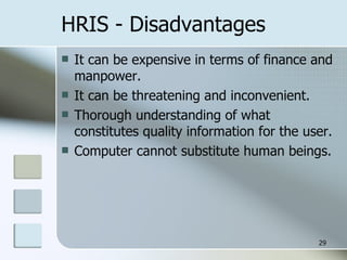 HRIS - Disadvantages It can be expensive in terms of finance and manpower. It can be threatening and inconvenient. Thorough understanding of what constitutes quality information for the user. Computer cannot substitute human beings. 