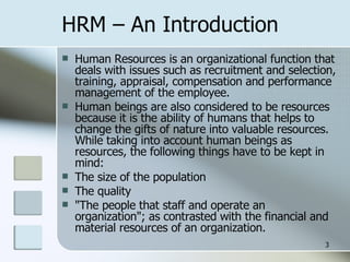 HRM – An Introduction Human Resources is an organizational function that deals with issues such as recruitment and selection, training, appraisal, compensation and performance management of the employee. Human beings are also considered to be resources because it is the ability of humans that helps to change the gifts of nature into valuable resources. While taking into account human beings as resources, the following things have to be kept in mind: The size of the population  The quality "The people that staff and operate an organization"; as contrasted with the financial and material resources of an organization.  