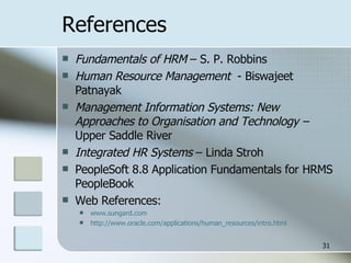 References Fundamentals of HRM  – S. P. Robbins Human Resource Management   - Biswajeet Patnayak Management Information Systems: New Approaches to Organisation and Technology –  Upper Saddle River Integrated HR Systems  – Linda Stroh PeopleSoft 8.8 Application Fundamentals for HRMS PeopleBook Web References: www.sungard.com http://www.oracle.com/applications/human_resources/intro.html 