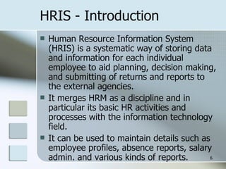 HRIS - Introduction Human Resource Information System (HRIS) is a systematic way of storing data and information for each individual employee to aid planning, decision making, and submitting of returns and reports to the external agencies. It merges HRM as a discipline and in particular its basic HR activities and processes with the information technology field. It can be used to maintain details such as employee profiles, absence reports, salary admin. and various kinds of reports. 