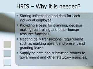 HRIS – Why it is needed? Storing information and data for each individual employee. Providing a basis for planning, decision making, controlling and other human resource functions. Meeting daily transactional requirement such as marking absent and present and granting leave. Supplying data and submitting returns to government and other statutory agencies. 