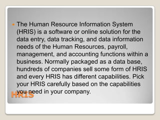    The Human Resource Information System
    (HRIS) is a software or online solution for the
    data entry, data tracking, and data information
    needs of the Human Resources, payroll,
    management, and accounting functions within a
    business. Normally packaged as a data base,
    hundreds of companies sell some form of HRIS
    and every HRIS has different capabilities. Pick
    your HRIS carefully based on the capabilities
    you need in your company.
HRIS
 