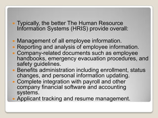    Typically, the better The Human Resource
    Information Systems (HRIS) provide overall:

   Management of all employee information.
   Reporting and analysis of employee information.
   Company-related documents such as employee
    handbooks, emergency evacuation procedures, and
    safety guidelines.
   Benefits administration including enrollment, status
    changes, and personal information updating.
   Complete integration with payroll and other
    company financial software and accounting
    systems.
   Applicant tracking and resume management.
 