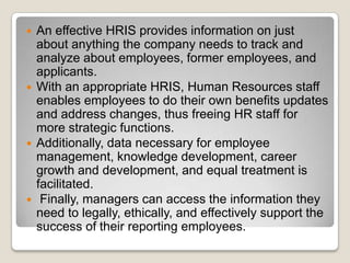    An effective HRIS provides information on just
    about anything the company needs to track and
    analyze about employees, former employees, and
    applicants.
   With an appropriate HRIS, Human Resources staff
    enables employees to do their own benefits updates
    and address changes, thus freeing HR staff for
    more strategic functions.
   Additionally, data necessary for employee
    management, knowledge development, career
    growth and development, and equal treatment is
    facilitated.
    Finally, managers can access the information they
    need to legally, ethically, and effectively support the
    success of their reporting employees.
 