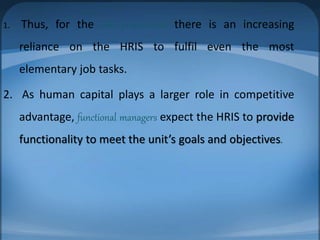 1. Thus, for the HR professional there is an increasing
reliance on the HRIS to fulfil even the most
elementary job tasks.
2. As human capital plays a larger role in competitive
advantage, functional managers expect the HRIS to provide
functionality to meet the unit’s goals and objectives.
 