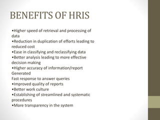 BENEFITS OF HRIS
•Higher speed of retrieval and processing of
data
•Reduction in duplication of efforts leading to
reduced cost
•Ease in classifying and reclassifying data
•Better analysis leading to more effective
decision making
•Higher accuracy of information/report
Generated
Fast response to answer queries
•Improved quality of reports
•Better work culture
•Establishing of streamlined and systematic
procedures
•More transparency in the system
 
