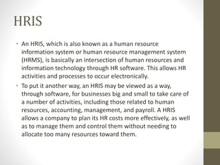 HRIS
• An HRIS, which is also known as a human resource
information system or human resource management system
(HRMS), is basically an intersection of human resources and
information technology through HR software. This allows HR
activities and processes to occur electronically.
• To put it another way, an HRIS may be viewed as a way,
through software, for businesses big and small to take care of
a number of activities, including those related to human
resources, accounting, management, and payroll. A HRIS
allows a company to plan its HR costs more effectively, as well
as to manage them and control them without needing to
allocate too many resources toward them.
 