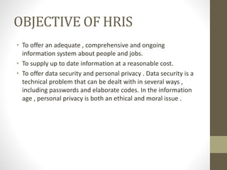 OBJECTIVE OF HRIS
• To offer an adequate , comprehensive and ongoing
information system about people and jobs.
• To supply up to date information at a reasonable cost.
• To offer data security and personal privacy . Data security is a
technical problem that can be dealt with in several ways ,
including passwords and elaborate codes. In the information
age , personal privacy is both an ethical and moral issue .
 