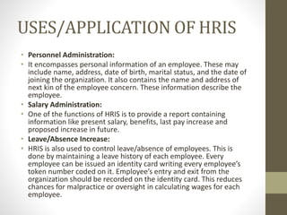USES/APPLICATION OF HRIS
• Personnel Administration:
• It encompasses personal information of an employee. These may
include name, address, date of birth, marital status, and the date of
joining the organization. It also contains the name and address of
next kin of the employee concern. These information describe the
employee.
• Salary Administration:
• One of the functions of HRIS is to provide a report containing
information like present salary, benefits, last pay increase and
proposed increase in future.
• Leave/Absence Increase:
• HRIS is also used to control leave/absence of employees. This is
done by maintaining a leave history of each employee. Every
employee can be issued an identity card writing every employee’s
token number coded on it. Employee’s entry and exit from the
organization should be recorded on the identity card. This reduces
chances for malpractice or oversight in calculating wages for each
employee.
 