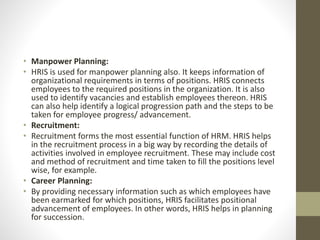 • Manpower Planning:
• HRIS is used for manpower planning also. It keeps information of
organizational requirements in terms of positions. HRIS connects
employees to the required positions in the organization. It is also
used to identify vacancies and establish employees thereon. HRIS
can also help identify a logical progression path and the steps to be
taken for employee progress/ advancement.
• Recruitment:
• Recruitment forms the most essential function of HRM. HRIS helps
in the recruitment process in a big way by recording the details of
activities involved in employee recruitment. These may include cost
and method of recruitment and time taken to fill the positions level
wise, for example.
• Career Planning:
• By providing necessary information such as which employees have
been earmarked for which positions, HRIS facilitates positional
advancement of employees. In other words, HRIS helps in planning
for succession.
 