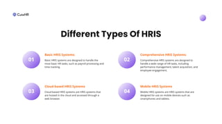 Basic HRIS systems are designed to handle the
most basic HR tasks, such as payroll processing and
time tracking.
01
Basic HRIS Systems:
Cloud-based HRIS systems are HRIS systems that
are hosted in the cloud and accessed through a
web browser.
03
Cloud-based HRIS Systems
Comprehensive HRIS systems are designed to
handle a wide range of HR tasks, including
performance management, talent acquisition, and
employee engagement.
02
Comprehensive HRIS Systems:
Mobile HRIS systems are HRIS systems that are
designed for use on mobile devices such as
smartphones and tablets.
04
Mobile HRIS Systems
Different Types Of HRIS
 