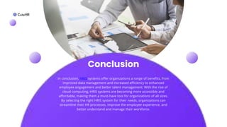 Conclusion
In conclusion, HRIS systems offer organizations a range of benefits, from
improved data management and increased efficiency to enhanced
employee engagement and better talent management. With the rise of
cloud computing, HRIS systems are becoming more accessible and
affordable, making them a must-have tool for organizations of all sizes.
By selecting the right HRIS system for their needs, organizations can
streamline their HR processes, improve the employee experience, and
better understand and manage their workforce.
 