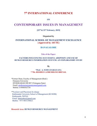 0
7th
INTERNATIONAL CONFERENCE
ON
CONTEMPORARY ISSUES IN MANAGEMENT
[22nd & 23rd February, 2019]
Organized by
INTERNATIONAL SCHOOL OF MANAGEMENT EXCELLENCE
(Approved by AICTE)
BANAGALORE
Title of the Paper:
FACTORS INFLUENCING SUCCESSFUL ADOPTION AND USE OF
HUMAN RESOURCE INFORMATION SYST EM: AN EXPLORATORY STUDY
By
*Prof. A. SURYANARAYANA
**Ms. ROSHEE LAMICHHANE BHUSAL
*Former Dean, Faculty of Management (Retd.)
Osmania University
HYDERABAD-500 007 (Telangana State)
Email: professorsuryanarayana@gmail.com
Mobile: 0-9848563756
**Lecturer and Placement In-charge
Kathmandu University School of Management (KUSOM)
Kathmandu, NEPAL
Email: lamroshee@gmail.com
Mobile: +977-9851199621
Research Area: HUMAN RESOURCE MANAGEMENT
 