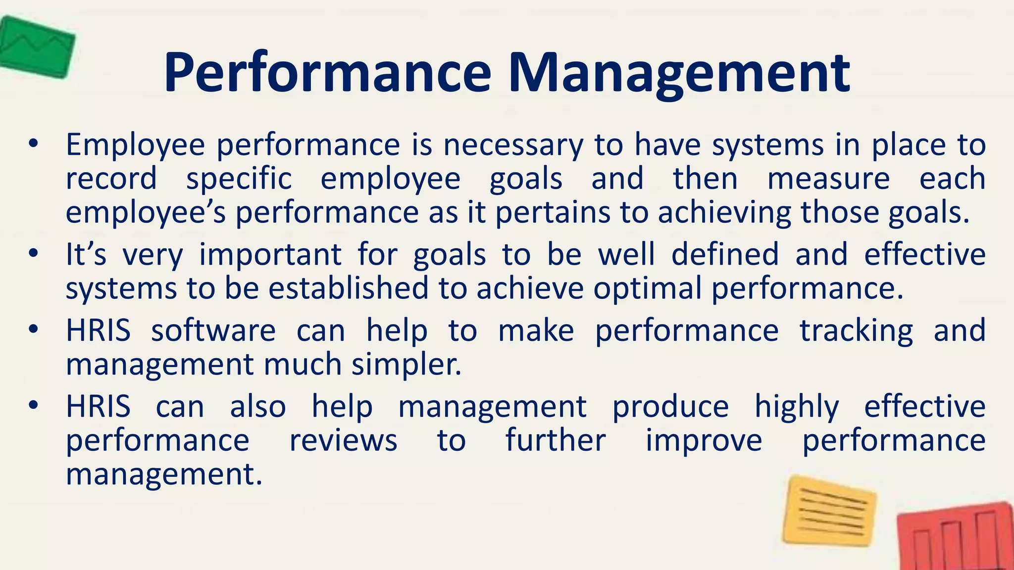 Performance Management
• Employee performance is necessary to have systems in place to
record specific employee goals and then measure each
employee’s performance as it pertains to achieving those goals.
• It’s very important for goals to be well defined and effective
systems to be established to achieve optimal performance.
• HRIS software can help to make performance tracking and
management much simpler.
• HRIS can also help management produce highly effective
performance reviews to further improve performance
management.
 